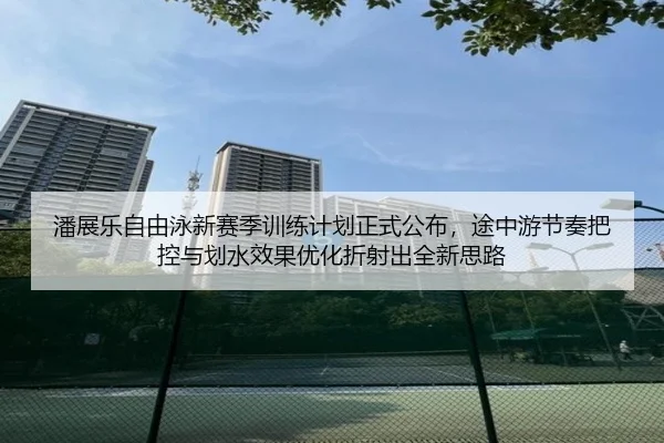 潘展乐自由泳新赛季训练计划正式公布，途中游节奏把控与划水效果优化折射出全新思路